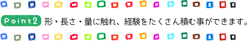Point2 形・長さ・量に触れ、経験をたくさん積む事ができます。
